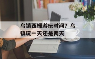 乌镇西栅游玩时间？乌镇玩一天还是两天