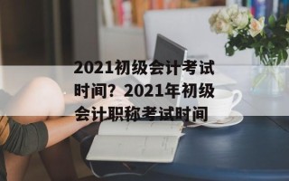 2021初级会计考试时间？2021年初级会计职称考试时间