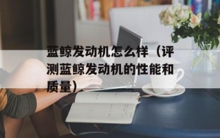 蓝鲸发动机怎么样（评测蓝鲸发动机的性能和质量）