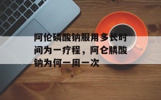 阿伦磷酸钠服用多长时间为一疗程，阿仑膦酸钠为何一周一次