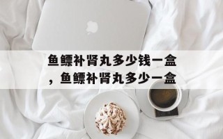 鱼鳔补肾丸多少钱一盒，鱼鳔补肾丸多少一盒