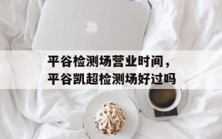 平谷检测场营业时间，平谷凯超检测场好过吗