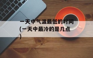 一天中气温最低的时间(一天中最冷的是几点)
