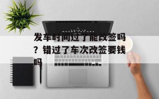 发车时间过了能改签吗？错过了车次改签要钱吗