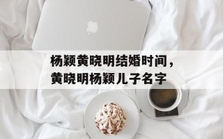 杨颖黄晓明结婚时间，黄晓明杨颖儿子名字