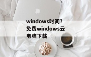windows时间？免费windows云电脑下载