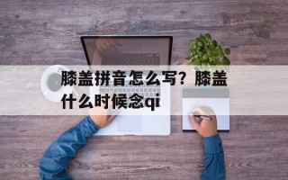 膝盖拼音怎么写？膝盖什么时候念qi
