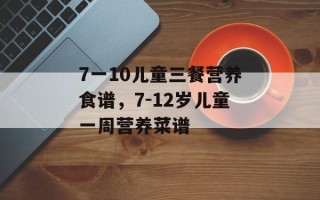 7一10儿童三餐营养食谱，7-12岁儿童一周营养菜谱
