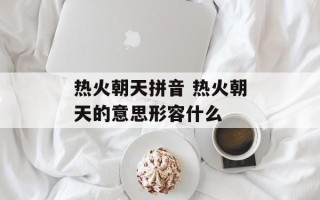 热火朝天拼音 热火朝天的意思形容什么