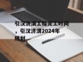 引汉济渭工程完工时间，引汉济渭2024年规划