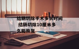 结肠切除手术多长时间 结肠切除10厘米多久能恢复