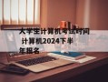 大学生计算机考试时间 计算机2024下半年报名