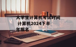 大学生计算机考试时间 计算机2024下半年报名