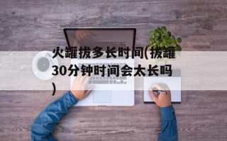 火罐拔多长时间(拔罐30分钟时间会太长吗)