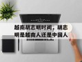越南胡志明时间，胡志明是越南人还是中国人
