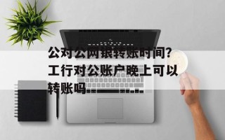 公对公网银转账时间？工行对公账户晚上可以转账吗
