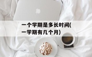 一个学期是多长时间(一学期有几个月)