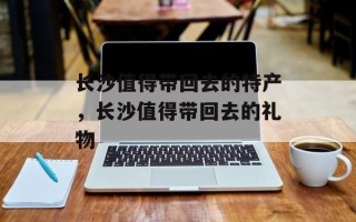 长沙值得带回去的特产，长沙值得带回去的礼物