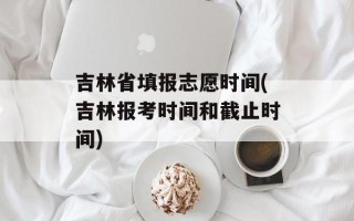 吉林省填报志愿时间(吉林报考时间和截止时间)