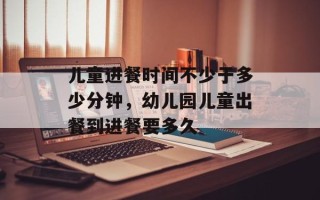 儿童进餐时间不少于多少分钟，幼儿园儿童出餐到进餐要多久