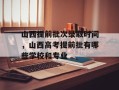 山西提前批次录取时间，山西高考提前批有哪些学校和专业