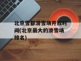 北京雪都滑雪场开放时间(北京最大的滑雪场排名)