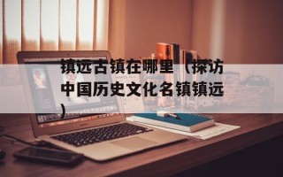 镇远古镇在哪里（探访中国历史文化名镇镇远）