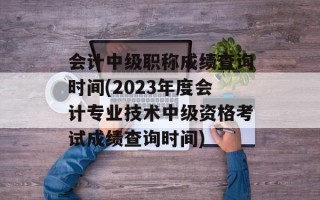会计中级职称成绩查询时间(2023年度会计专业技术中级资格考试成绩查询时间)