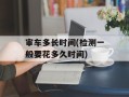 审车多长时间(检测一般要花多久时间)