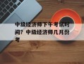 中级经济师下午考试时间？中级经济师几月份考