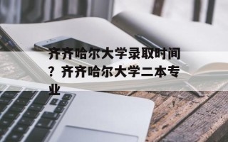 齐齐哈尔大学录取时间？齐齐哈尔大学二本专业