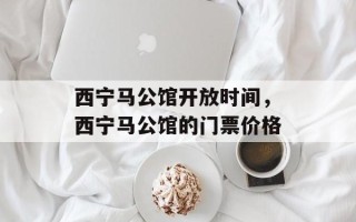 西宁马公馆开放时间，西宁马公馆的门票价格