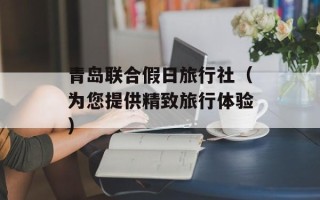 青岛联合假日旅行社（为您提供精致旅行体验）