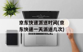 京东快递派送时间(京东快递一天派送几次)