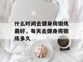 什么时间去健身房锻炼最好，每天去健身房锻炼多久