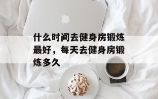 什么时间去健身房锻炼最好，每天去健身房锻炼多久