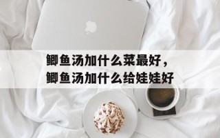 鲫鱼汤加什么菜最好，鲫鱼汤加什么给娃娃好
