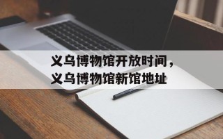 义乌博物馆开放时间，义乌博物馆新馆地址