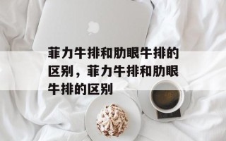 菲力牛排和肋眼牛排的区别，菲力牛排和肋眼牛排的区别