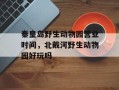 秦皇岛野生动物园营业时间，北戴河野生动物园好玩吗
