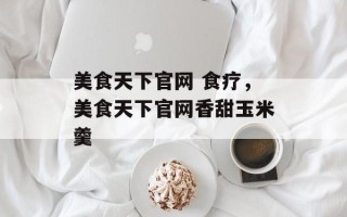 美食天下官网 食疗，美食天下官网香甜玉米羹