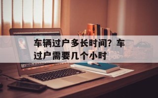 车辆过户多长时间？车过户需要几个小时
