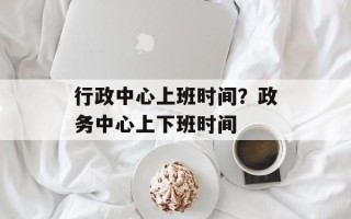 行政中心上班时间？政务中心上下班时间