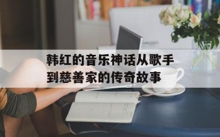 韩红的音乐神话从歌手到慈善家的传奇故事