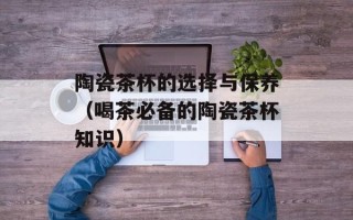 陶瓷茶杯的选择与保养（喝茶必备的陶瓷茶杯知识）