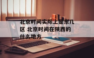 北京时间实际上是东几区 北京时间在陕西的什么地方