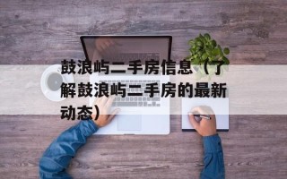 鼓浪屿二手房信息（了解鼓浪屿二手房的最新动态）