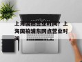 上海国拍营业时间？上海国拍浦东网点营业时间