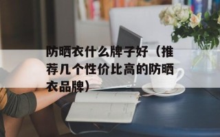 防晒衣什么牌子好（推荐几个性价比高的防晒衣品牌）