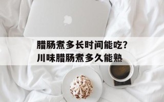 腊肠煮多长时间能吃？川味腊肠煮多久能熟